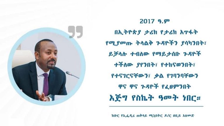 ”2017 ዓ.ም በኢትዮጵያ ታሪክ የታሪክ እጥፋት የሚያመጡ ትላልቅ ጉዳዮችን ያሳካንበት፣ ይቻላሉ ተብለው የማይታሰቡ ጉዳዮች ተችለው ያየንበት፣ የተከናወንበት፣ የተናገርናቸውን፣ ቃል የገባንባቸውን ዋና ዋና ጉዳዮች የፈፀምንበት እጅግ የስኬት ዓመት ነበር።” – ክቡር የኢፌዲሪ ጠቅላይ ሚኒስትር ዶ/ር ዐቢይ አህመድ